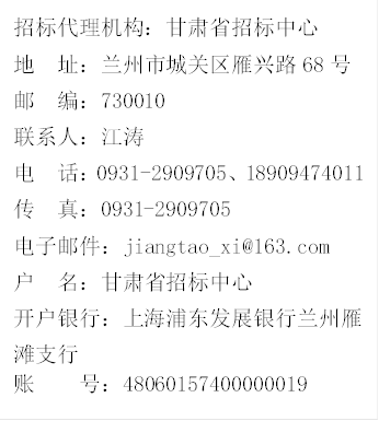 招標(biāo)代理機構(gòu)：甘肅省招標(biāo)中心
地  址：蘭州市城關(guān)區(qū)雁興路68號
郵  編：730010
聯(lián)系人：江濤
電  話：0931-2909705、18909474011
傳  真：0931-2909705
電子郵件：jiangtao_xi@163.com
戶  名：甘肅省招標(biāo)中心
開戶銀行：上海浦東發(fā)展銀行蘭州雁                                                       灘支行
賬    號：48060157400000019 
